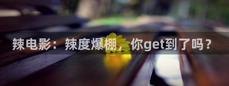 新宝gg一键登录：辣电影：辣度爆棚，你get到了吗？